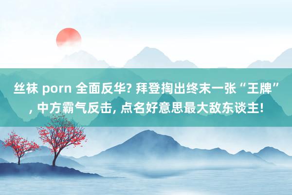 丝袜 porn 全面反华? 拜登掏出终末一张“王牌”， 中方霸气反击， 点名好意思最大敌东谈主!