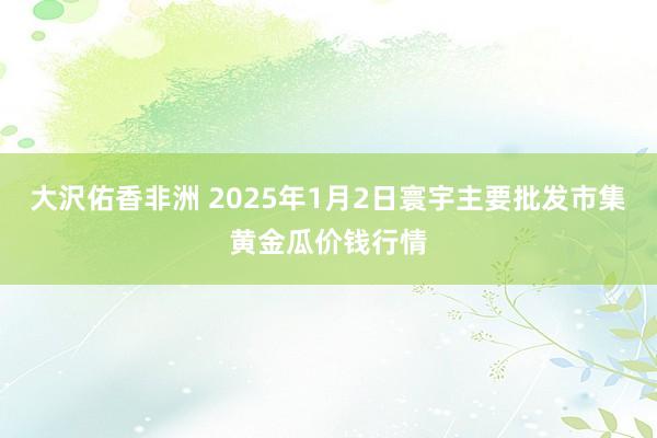 大沢佑香非洲 2025年1月2日寰宇主要批发市集黄金瓜价钱行情