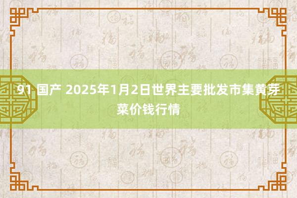 91 国产 2025年1月2日世界主要批发市集黄芽菜价钱行情