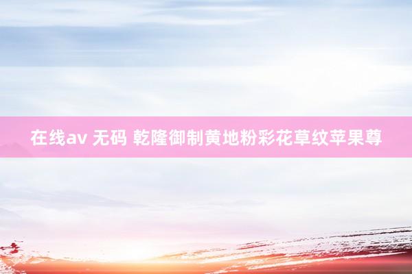 在线av 无码 乾隆御制黄地粉彩花草纹苹果尊