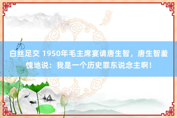 白丝足交 1950年毛主席宴请唐生智，唐生智羞愧地说：我是一个历史罪东说念主啊！