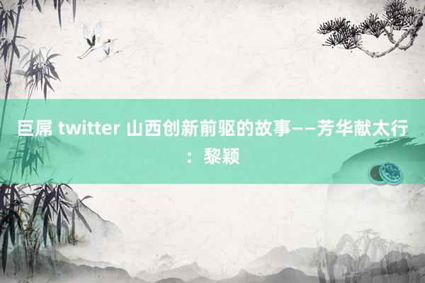 巨屌 twitter 山西创新前驱的故事——芳华献太行：黎颖