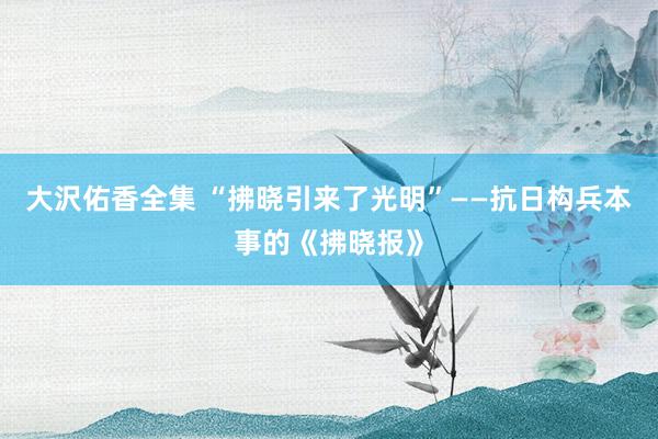 大沢佑香全集 “拂晓引来了光明”——抗日构兵本事的《拂晓报》