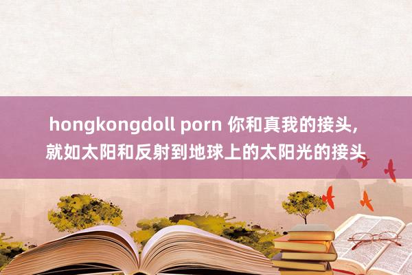 hongkongdoll porn 你和真我的接头， 就如太阳和反射到地球上的太阳光的接头