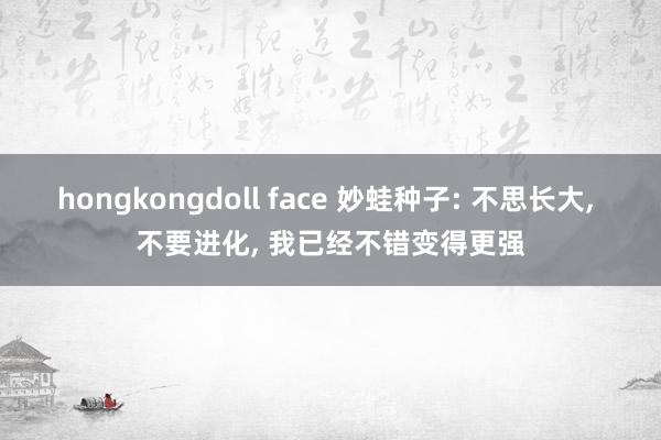 hongkongdoll face 妙蛙种子: 不思长大， 不要进化， 我已经不错变得更强