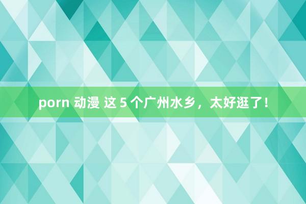 porn 动漫 这５个广州水乡，太好逛了！