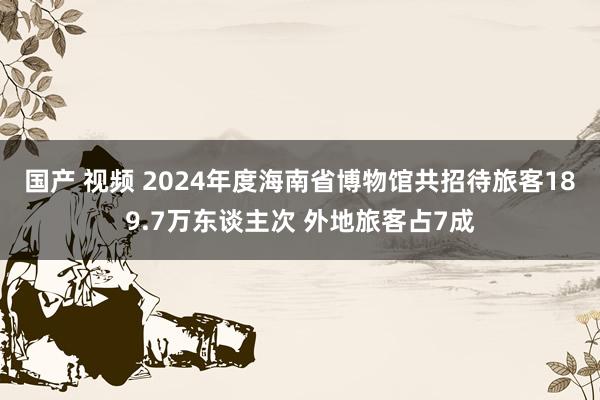 国产 视频 2024年度海南省博物馆共招待旅客189.7万东谈主次 外地旅客占7成