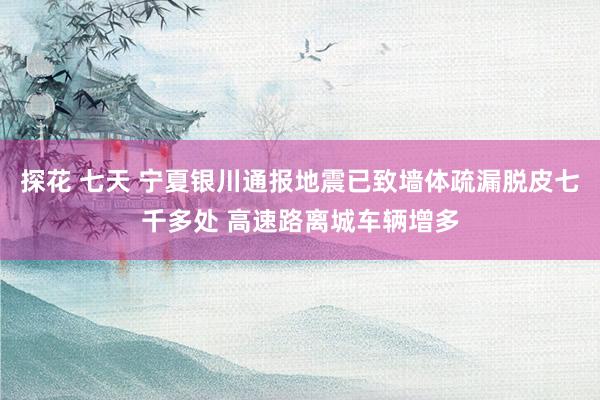 探花 七天 宁夏银川通报地震已致墙体疏漏脱皮七千多处 高速路离城车辆增多