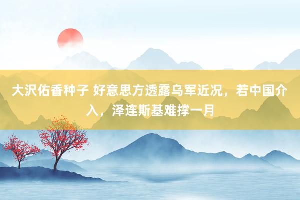 大沢佑香种子 好意思方透露乌军近况，若中国介入，泽连斯基难撑一月
