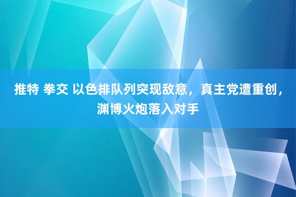 推特 拳交 以色排队列突现敌意，真主党遭重创，渊博火炮落入对手