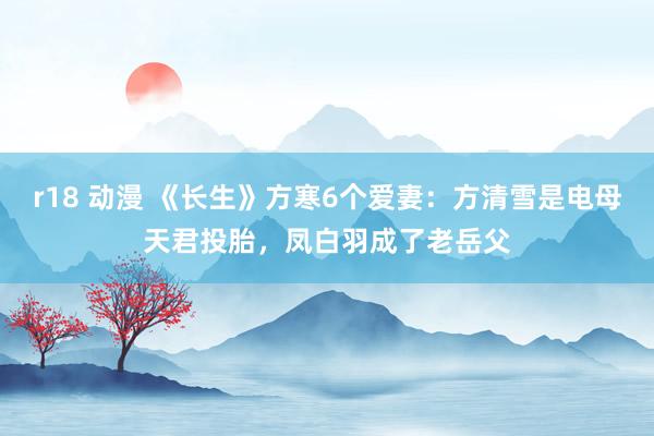 r18 动漫 《长生》方寒6个爱妻：方清雪是电母天君投胎，凤白羽成了老岳父
