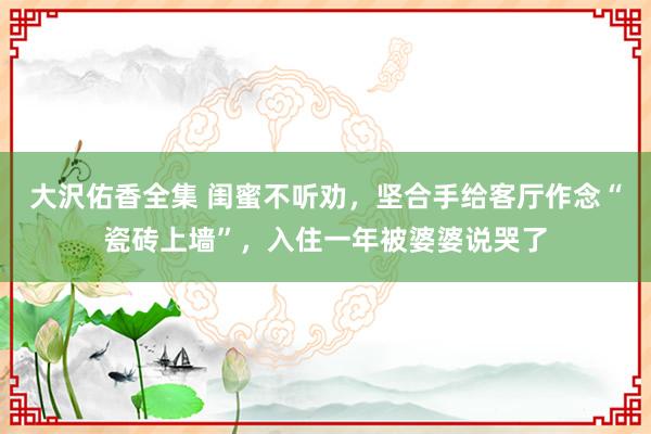 大沢佑香全集 闺蜜不听劝，坚合手给客厅作念“瓷砖上墙”，入住一年被婆婆说哭了