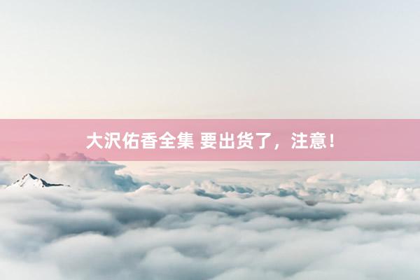 大沢佑香全集 要出货了，注意！