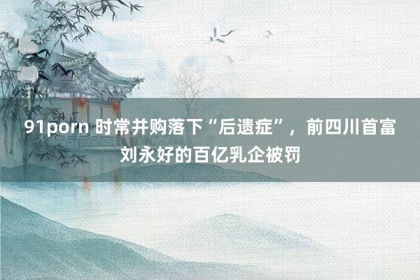 91porn 时常并购落下“后遗症”，前四川首富刘永好的百亿乳企被罚