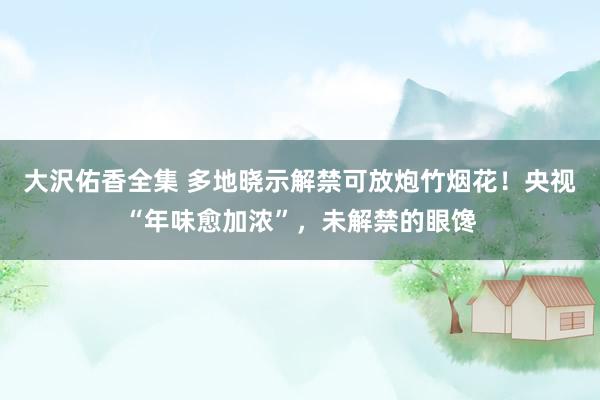 大沢佑香全集 多地晓示解禁可放炮竹烟花！央视“年味愈加浓”，未解禁的眼馋