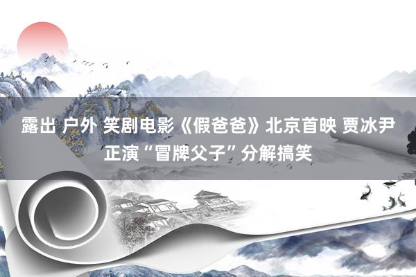 露出 户外 笑剧电影《假爸爸》北京首映 贾冰尹正演“冒牌父子”分解搞笑