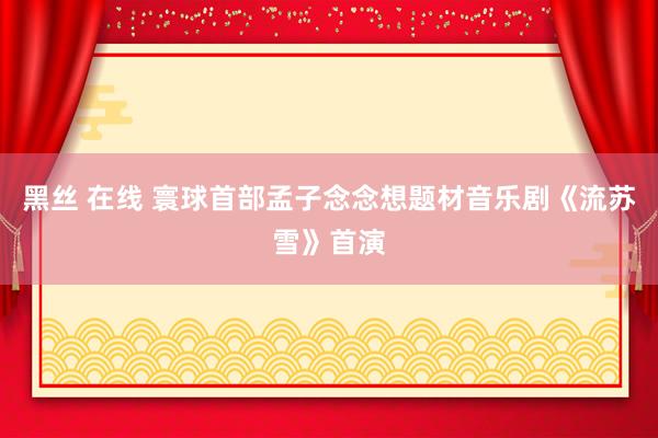 黑丝 在线 寰球首部孟子念念想题材音乐剧《流苏雪》首演