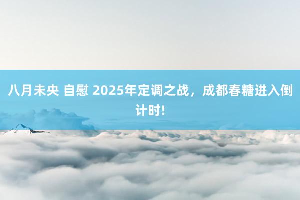八月未央 自慰 2025年定调之战，成都春糖进入倒计时!