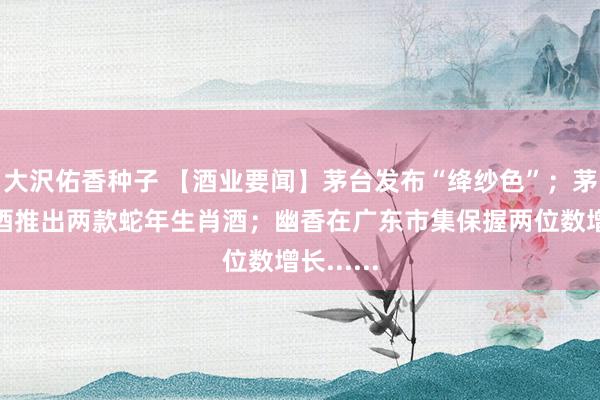 大沢佑香种子 【酒业要闻】茅台发布“绛纱色”；茅台酱香酒推出两款蛇年生肖酒；幽香在广东市集保握两位数增长......