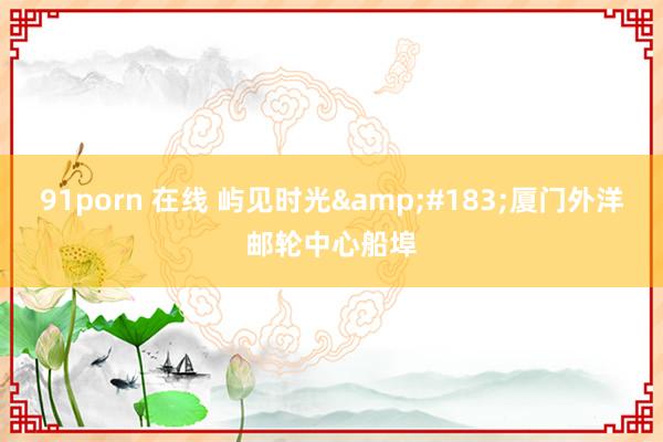 91porn 在线 屿见时光&#183;厦门外洋邮轮中心船埠
