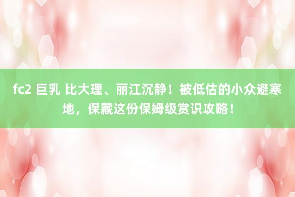 fc2 巨乳 比大理、丽江沉静！被低估的小众避寒地，保藏这份保姆级赏识攻略！