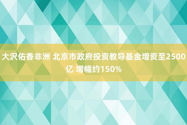大沢佑香非洲 北京市政府投资教导基金增资至2500亿 增幅约150%