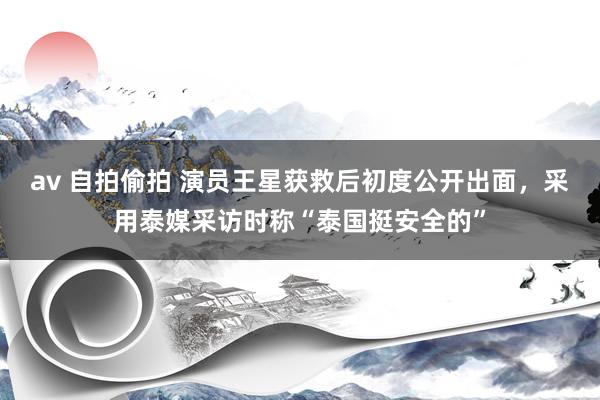 av 自拍偷拍 演员王星获救后初度公开出面，采用泰媒采访时称“泰国挺安全的”