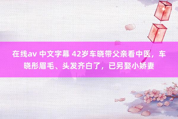 在线av 中文字幕 42岁车晓带父亲看中医，车晓彤眉毛、头发齐白了，已另娶小娇妻