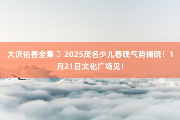 大沢佑香全集 ‌2025茂名少儿春晚气势揭晓！1月21日文化广场见！