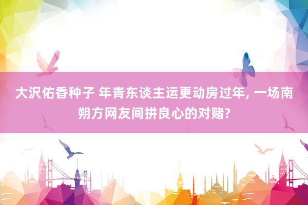 大沢佑香种子 年青东谈主运更动房过年， 一场南朔方网友间拼良心的对赌?