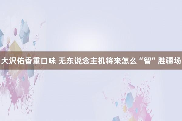 大沢佑香重口味 无东说念主机将来怎么“智”胜疆场