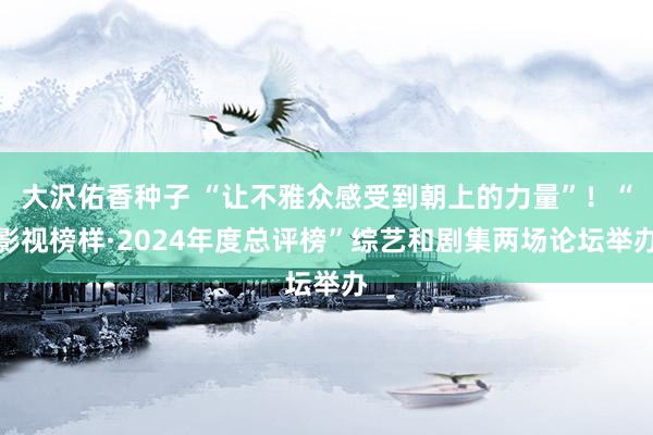 大沢佑香种子 “让不雅众感受到朝上的力量”！“影视榜样·2024年度总评榜”综艺和剧集两场论坛举办