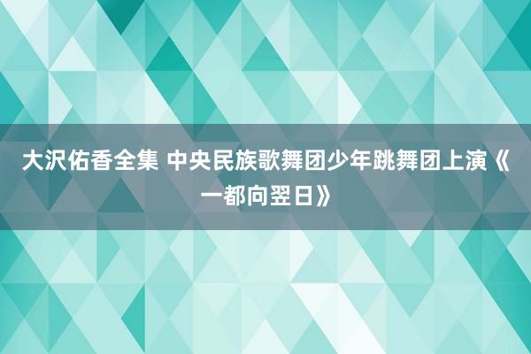 大沢佑香全集 中央民族歌舞团少年跳舞团上演《一都向翌日》