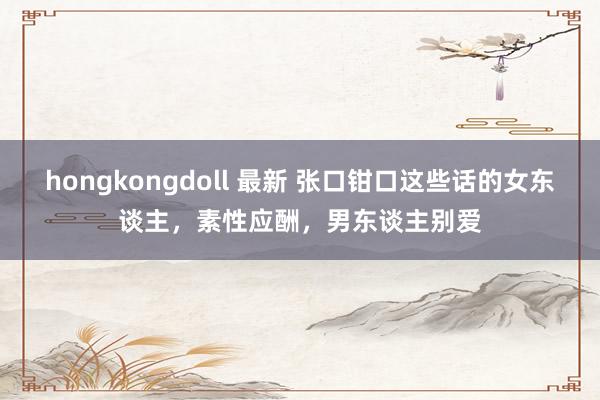 hongkongdoll 最新 张口钳口这些话的女东谈主，素性应酬，男东谈主别爱
