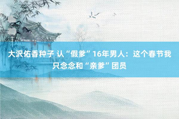 大沢佑香种子 认“假爹”16年男人：这个春节我只念念和“亲爹”团员