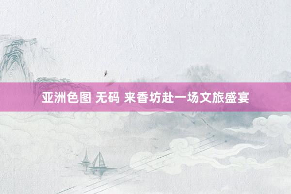 亚洲色图 无码 来香坊赴一场文旅盛宴