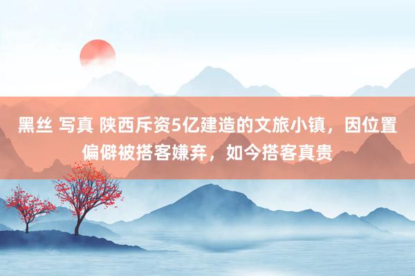 黑丝 写真 陕西斥资5亿建造的文旅小镇，因位置偏僻被搭客嫌弃，如今搭客真贵