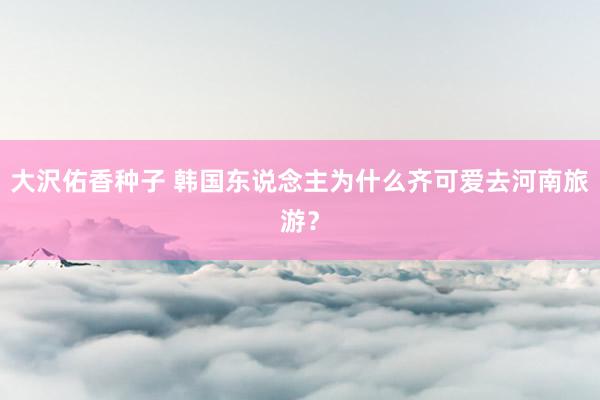 大沢佑香种子 韩国东说念主为什么齐可爱去河南旅游？