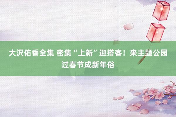 大沢佑香全集 密集“上新”迎搭客！来主题公园过春节成新年俗
