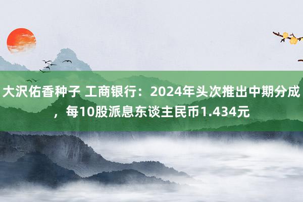 大沢佑香种子 工商银行：2024年头次推出中期分成，每10股派息东谈主民币1.434元