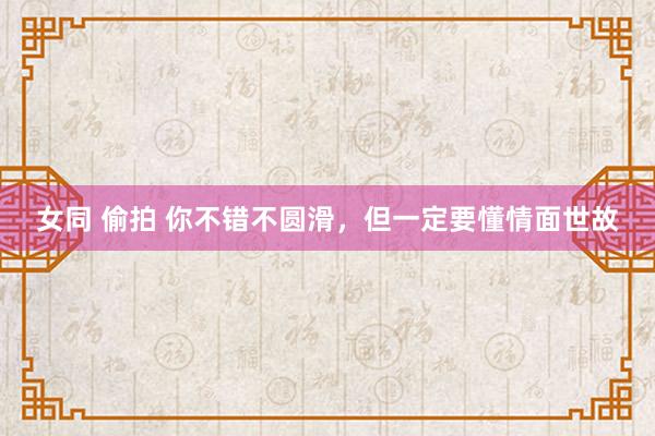 女同 偷拍 你不错不圆滑，但一定要懂情面世故