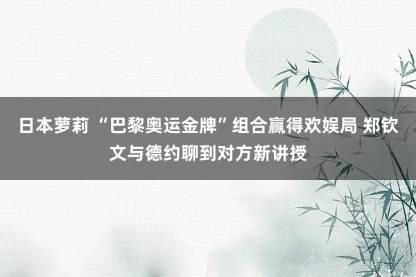 日本萝莉 “巴黎奥运金牌”组合赢得欢娱局 郑钦文与德约聊到对方新讲授