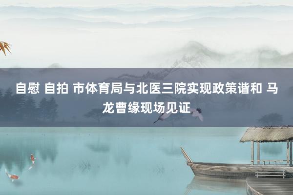 自慰 自拍 市体育局与北医三院实现政策谐和 马龙曹缘现场见证