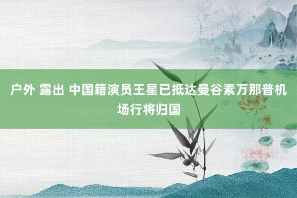 户外 露出 中国籍演员王星已抵达曼谷素万那普机场行将归国
