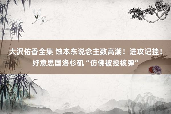大沢佑香全集 蚀本东说念主数高潮！进攻记挂！好意思国洛杉矶“仿佛被投核弹”