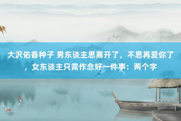 大沢佑香种子 男东谈主思离开了，不思再爱你了，女东谈主只需作念好一件事：两个字
