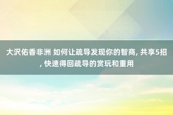 大沢佑香非洲 如何让疏导发现你的智商， 共享5招， 快速得回疏导的赏玩和重用