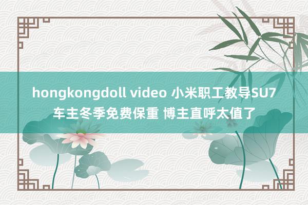 hongkongdoll video 小米职工教导SU7车主冬季免费保重 博主直呼太值了