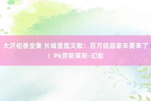大沢佑香全集 长城里面文献:百万级超豪车要来了!Pk劳斯莱斯-幻影