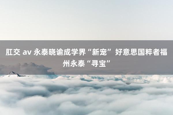 肛交 av 永泰晓谕成学界“新宠” 好意思国粹者福州永泰“寻宝”